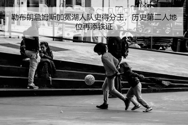 勒布朗詹姆斯加冕湖人队史得分王，历史第二人地位再添铁证